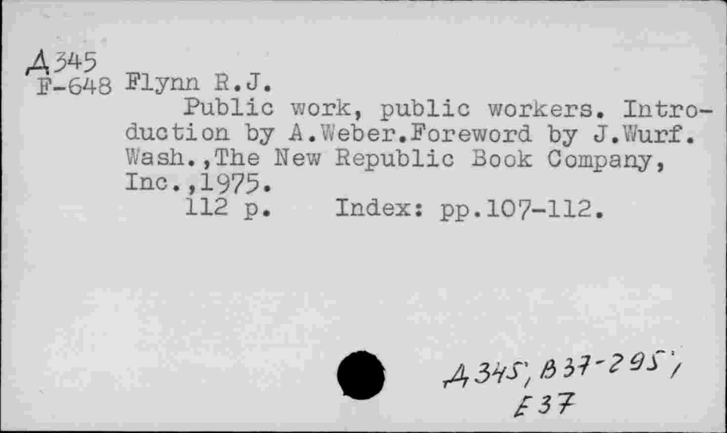 ﻿4,345
F-648
Flynn R.J.
Public work, public workers. Intro duction by A.Weber.Foreword by J.Wurf. Wash.,The New Republic Book Company, Inc.,1975.
112 p. Index: pp.107-112.